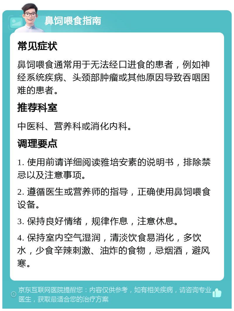 鼻饲喂食指南 常见症状 鼻饲喂食通常用于无法经口进食的患者，例如神经系统疾病、头颈部肿瘤或其他原因导致吞咽困难的患者。 推荐科室 中医科、营养科或消化内科。 调理要点 1. 使用前请详细阅读雅培安素的说明书，排除禁忌以及注意事项。 2. 遵循医生或营养师的指导，正确使用鼻饲喂食设备。 3. 保持良好情绪，规律作息，注意休息。 4. 保持室内空气湿润，清淡饮食易消化，多饮水，少食辛辣刺激、油炸的食物，忌烟酒，避风寒。