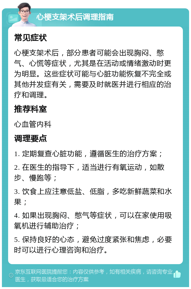 心梗支架术后调理指南 常见症状 心梗支架术后，部分患者可能会出现胸闷、憋气、心慌等症状，尤其是在活动或情绪激动时更为明显。这些症状可能与心脏功能恢复不完全或其他并发症有关，需要及时就医并进行相应的治疗和调理。 推荐科室 心血管内科 调理要点 1. 定期复查心脏功能，遵循医生的治疗方案； 2. 在医生的指导下，适当进行有氧运动，如散步、慢跑等； 3. 饮食上应注意低盐、低脂，多吃新鲜蔬菜和水果； 4. 如果出现胸闷、憋气等症状，可以在家使用吸氧机进行辅助治疗； 5. 保持良好的心态，避免过度紧张和焦虑，必要时可以进行心理咨询和治疗。