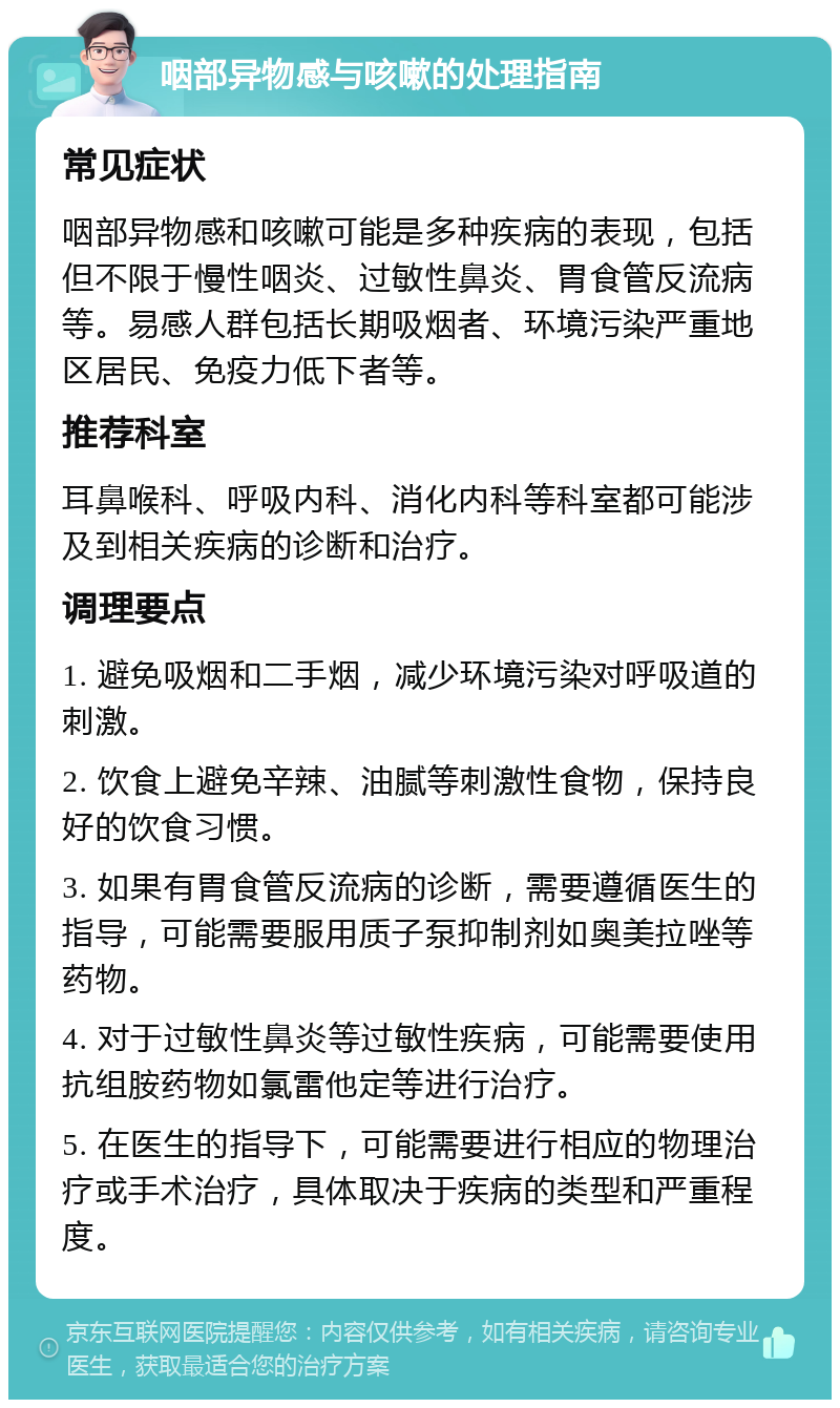 咽部异物感与咳嗽的处理指南 常见症状 咽部异物感和咳嗽可能是多种疾病的表现，包括但不限于慢性咽炎、过敏性鼻炎、胃食管反流病等。易感人群包括长期吸烟者、环境污染严重地区居民、免疫力低下者等。 推荐科室 耳鼻喉科、呼吸内科、消化内科等科室都可能涉及到相关疾病的诊断和治疗。 调理要点 1. 避免吸烟和二手烟，减少环境污染对呼吸道的刺激。 2. 饮食上避免辛辣、油腻等刺激性食物，保持良好的饮食习惯。 3. 如果有胃食管反流病的诊断，需要遵循医生的指导，可能需要服用质子泵抑制剂如奥美拉唑等药物。 4. 对于过敏性鼻炎等过敏性疾病，可能需要使用抗组胺药物如氯雷他定等进行治疗。 5. 在医生的指导下，可能需要进行相应的物理治疗或手术治疗，具体取决于疾病的类型和严重程度。