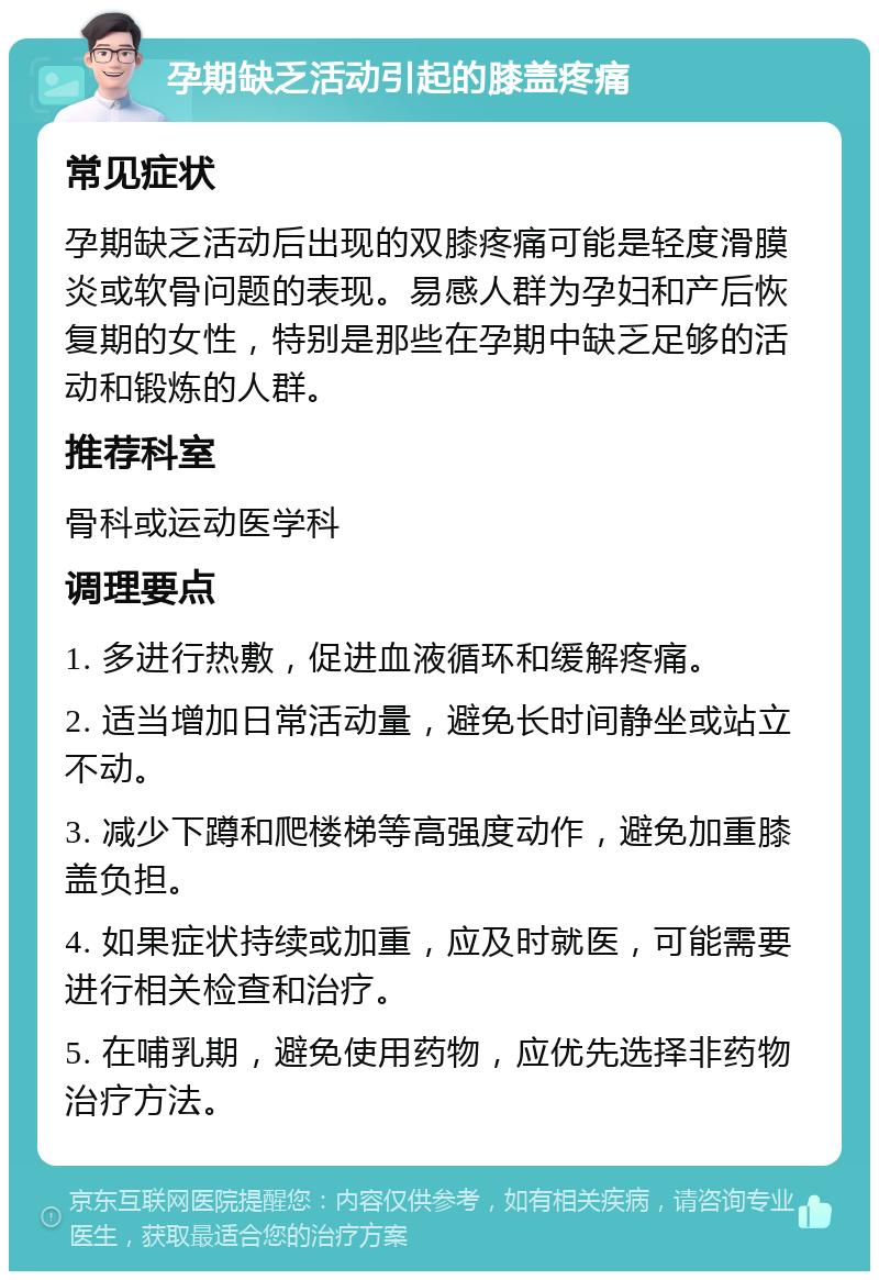 孕期缺乏活动引起的膝盖疼痛 常见症状 孕期缺乏活动后出现的双膝疼痛可能是轻度滑膜炎或软骨问题的表现。易感人群为孕妇和产后恢复期的女性，特别是那些在孕期中缺乏足够的活动和锻炼的人群。 推荐科室 骨科或运动医学科 调理要点 1. 多进行热敷，促进血液循环和缓解疼痛。 2. 适当增加日常活动量，避免长时间静坐或站立不动。 3. 减少下蹲和爬楼梯等高强度动作，避免加重膝盖负担。 4. 如果症状持续或加重，应及时就医，可能需要进行相关检查和治疗。 5. 在哺乳期，避免使用药物，应优先选择非药物治疗方法。