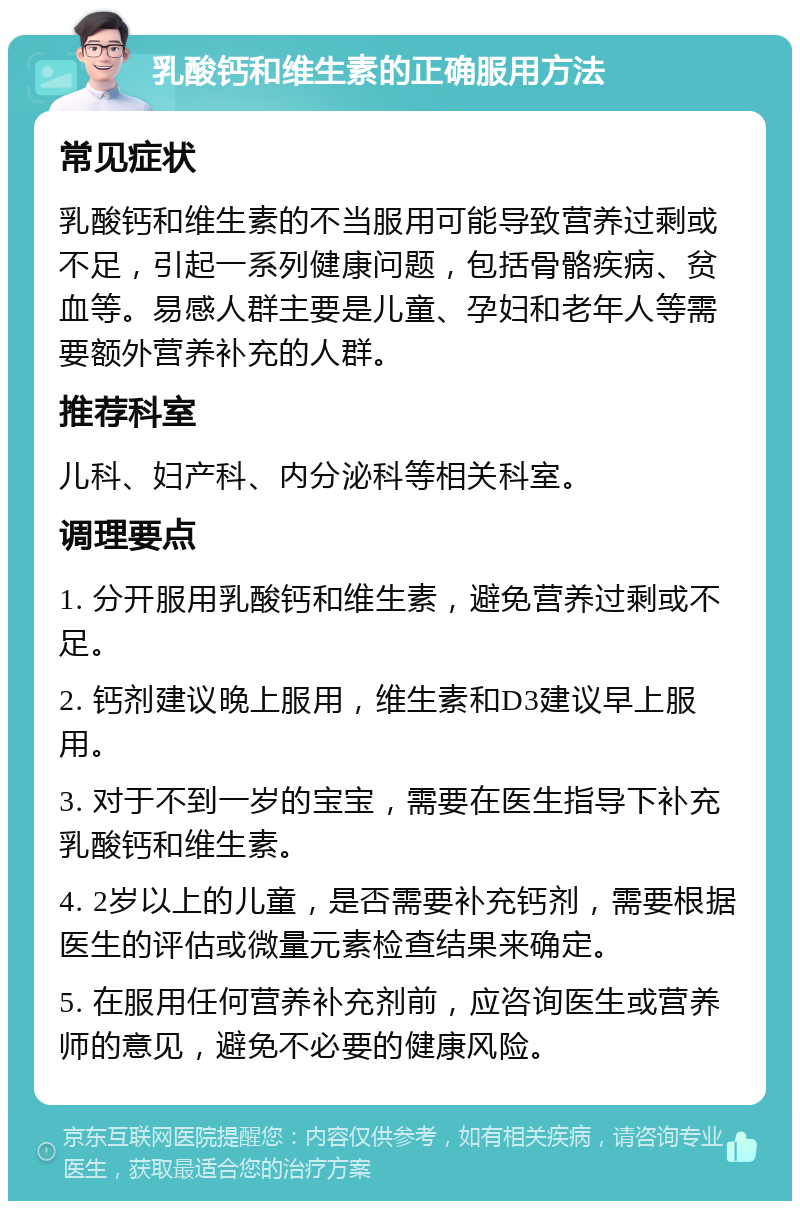 乳酸钙和维生素的正确服用方法 常见症状 乳酸钙和维生素的不当服用可能导致营养过剩或不足，引起一系列健康问题，包括骨骼疾病、贫血等。易感人群主要是儿童、孕妇和老年人等需要额外营养补充的人群。 推荐科室 儿科、妇产科、内分泌科等相关科室。 调理要点 1. 分开服用乳酸钙和维生素，避免营养过剩或不足。 2. 钙剂建议晚上服用，维生素和D3建议早上服用。 3. 对于不到一岁的宝宝，需要在医生指导下补充乳酸钙和维生素。 4. 2岁以上的儿童，是否需要补充钙剂，需要根据医生的评估或微量元素检查结果来确定。 5. 在服用任何营养补充剂前，应咨询医生或营养师的意见，避免不必要的健康风险。