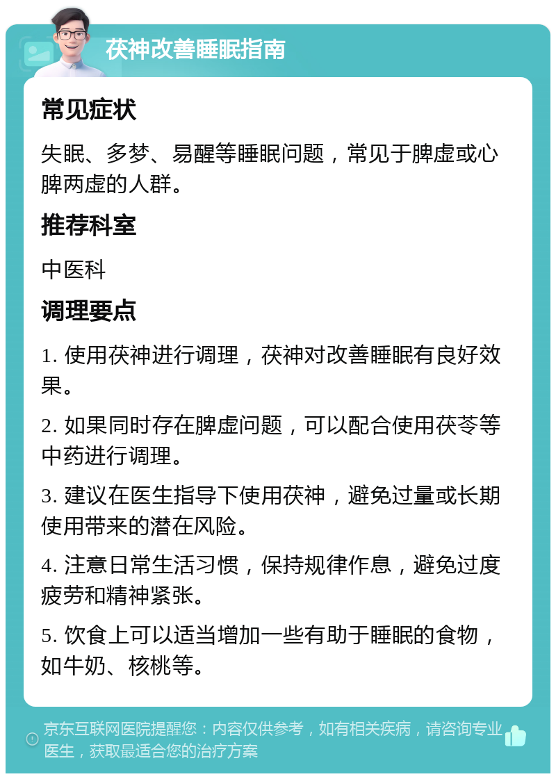 茯神改善睡眠指南 常见症状 失眠、多梦、易醒等睡眠问题，常见于脾虚或心脾两虚的人群。 推荐科室 中医科 调理要点 1. 使用茯神进行调理，茯神对改善睡眠有良好效果。 2. 如果同时存在脾虚问题，可以配合使用茯苓等中药进行调理。 3. 建议在医生指导下使用茯神，避免过量或长期使用带来的潜在风险。 4. 注意日常生活习惯，保持规律作息，避免过度疲劳和精神紧张。 5. 饮食上可以适当增加一些有助于睡眠的食物，如牛奶、核桃等。