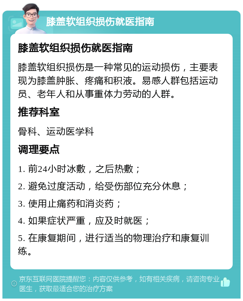 膝盖软组织损伤就医指南 膝盖软组织损伤就医指南 膝盖软组织损伤是一种常见的运动损伤，主要表现为膝盖肿胀、疼痛和积液。易感人群包括运动员、老年人和从事重体力劳动的人群。 推荐科室 骨科、运动医学科 调理要点 1. 前24小时冰敷，之后热敷； 2. 避免过度活动，给受伤部位充分休息； 3. 使用止痛药和消炎药； 4. 如果症状严重，应及时就医； 5. 在康复期间，进行适当的物理治疗和康复训练。