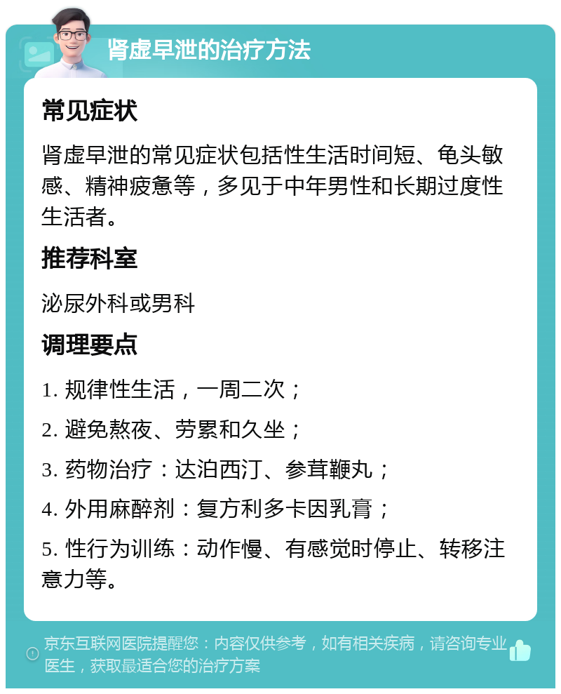 肾虚早泄的治疗方法 常见症状 肾虚早泄的常见症状包括性生活时间短、龟头敏感、精神疲惫等，多见于中年男性和长期过度性生活者。 推荐科室 泌尿外科或男科 调理要点 1. 规律性生活，一周二次； 2. 避免熬夜、劳累和久坐； 3. 药物治疗：达泊西汀、参茸鞭丸； 4. 外用麻醉剂：复方利多卡因乳膏； 5. 性行为训练：动作慢、有感觉时停止、转移注意力等。