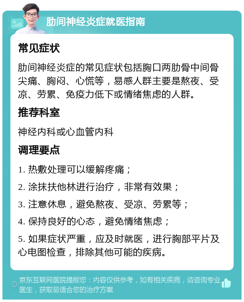 肋间神经炎症就医指南 常见症状 肋间神经炎症的常见症状包括胸口两肋骨中间骨尖痛、胸闷、心慌等，易感人群主要是熬夜、受凉、劳累、免疫力低下或情绪焦虑的人群。 推荐科室 神经内科或心血管内科 调理要点 1. 热敷处理可以缓解疼痛； 2. 涂抹扶他林进行治疗，非常有效果； 3. 注意休息，避免熬夜、受凉、劳累等； 4. 保持良好的心态，避免情绪焦虑； 5. 如果症状严重，应及时就医，进行胸部平片及心电图检查，排除其他可能的疾病。