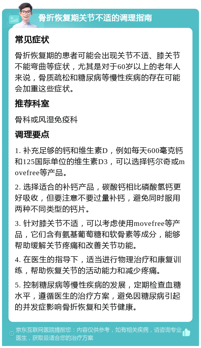 骨折恢复期关节不适的调理指南 常见症状 骨折恢复期的患者可能会出现关节不适、膝关节不能弯曲等症状，尤其是对于60岁以上的老年人来说，骨质疏松和糖尿病等慢性疾病的存在可能会加重这些症状。 推荐科室 骨科或风湿免疫科 调理要点 1. 补充足够的钙和维生素D，例如每天600毫克钙和125国际单位的维生素D3，可以选择钙尔奇或movefree等产品。 2. 选择适合的补钙产品，碳酸钙相比磷酸氢钙更好吸收，但要注意不要过量补钙，避免同时服用两种不同类型的钙片。 3. 针对膝关节不适，可以考虑使用movefree等产品，它们含有氨基葡萄糖和软骨素等成分，能够帮助缓解关节疼痛和改善关节功能。 4. 在医生的指导下，适当进行物理治疗和康复训练，帮助恢复关节的活动能力和减少疼痛。 5. 控制糖尿病等慢性疾病的发展，定期检查血糖水平，遵循医生的治疗方案，避免因糖尿病引起的并发症影响骨折恢复和关节健康。