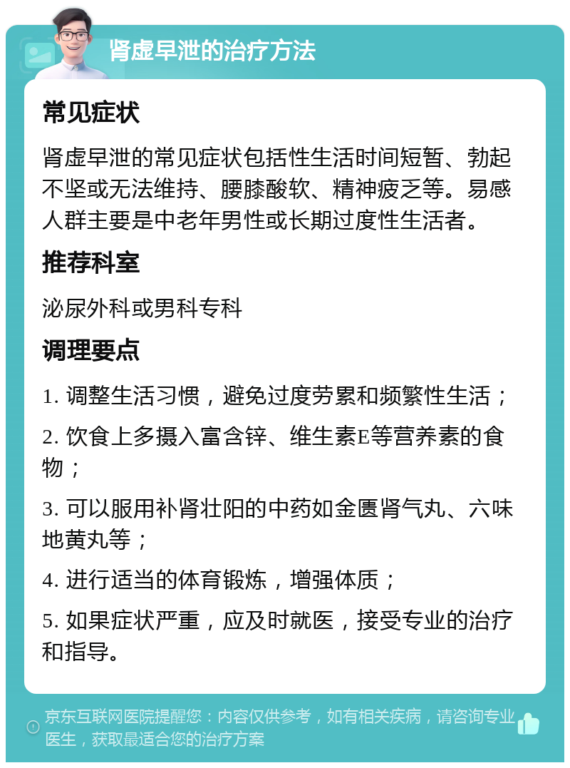 肾虚早泄的治疗方法 常见症状 肾虚早泄的常见症状包括性生活时间短暂、勃起不坚或无法维持、腰膝酸软、精神疲乏等。易感人群主要是中老年男性或长期过度性生活者。 推荐科室 泌尿外科或男科专科 调理要点 1. 调整生活习惯，避免过度劳累和频繁性生活； 2. 饮食上多摄入富含锌、维生素E等营养素的食物； 3. 可以服用补肾壮阳的中药如金匮肾气丸、六味地黄丸等； 4. 进行适当的体育锻炼，增强体质； 5. 如果症状严重，应及时就医，接受专业的治疗和指导。