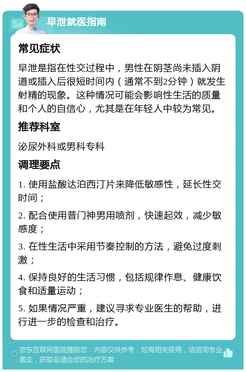 早泄就医指南 常见症状 早泄是指在性交过程中，男性在阴茎尚未插入阴道或插入后很短时间内（通常不到2分钟）就发生射精的现象。这种情况可能会影响性生活的质量和个人的自信心，尤其是在年轻人中较为常见。 推荐科室 泌尿外科或男科专科 调理要点 1. 使用盐酸达泊西汀片来降低敏感性，延长性交时间； 2. 配合使用普门神男用喷剂，快速起效，减少敏感度； 3. 在性生活中采用节奏控制的方法，避免过度刺激； 4. 保持良好的生活习惯，包括规律作息、健康饮食和适量运动； 5. 如果情况严重，建议寻求专业医生的帮助，进行进一步的检查和治疗。