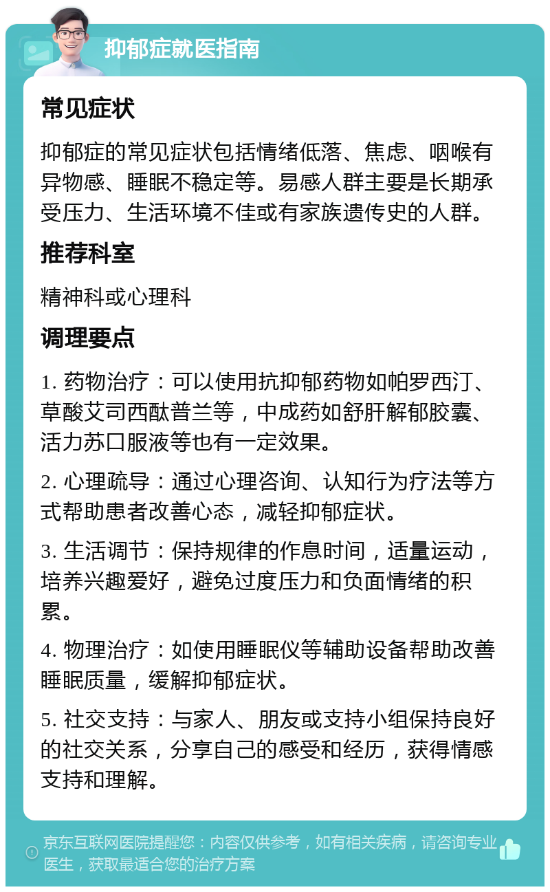 抑郁症就医指南 常见症状 抑郁症的常见症状包括情绪低落、焦虑、咽喉有异物感、睡眠不稳定等。易感人群主要是长期承受压力、生活环境不佳或有家族遗传史的人群。 推荐科室 精神科或心理科 调理要点 1. 药物治疗：可以使用抗抑郁药物如帕罗西汀、草酸艾司西酞普兰等，中成药如舒肝解郁胶囊、活力苏口服液等也有一定效果。 2. 心理疏导：通过心理咨询、认知行为疗法等方式帮助患者改善心态，减轻抑郁症状。 3. 生活调节：保持规律的作息时间，适量运动，培养兴趣爱好，避免过度压力和负面情绪的积累。 4. 物理治疗：如使用睡眠仪等辅助设备帮助改善睡眠质量，缓解抑郁症状。 5. 社交支持：与家人、朋友或支持小组保持良好的社交关系，分享自己的感受和经历，获得情感支持和理解。