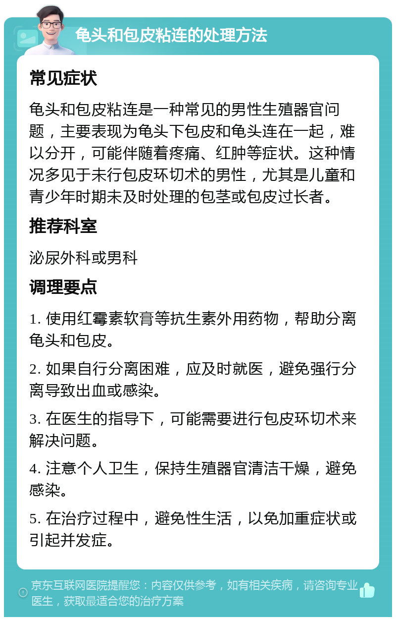 龟头和包皮粘连的处理方法 常见症状 龟头和包皮粘连是一种常见的男性生殖器官问题，主要表现为龟头下包皮和龟头连在一起，难以分开，可能伴随着疼痛、红肿等症状。这种情况多见于未行包皮环切术的男性，尤其是儿童和青少年时期未及时处理的包茎或包皮过长者。 推荐科室 泌尿外科或男科 调理要点 1. 使用红霉素软膏等抗生素外用药物，帮助分离龟头和包皮。 2. 如果自行分离困难，应及时就医，避免强行分离导致出血或感染。 3. 在医生的指导下，可能需要进行包皮环切术来解决问题。 4. 注意个人卫生，保持生殖器官清洁干燥，避免感染。 5. 在治疗过程中，避免性生活，以免加重症状或引起并发症。