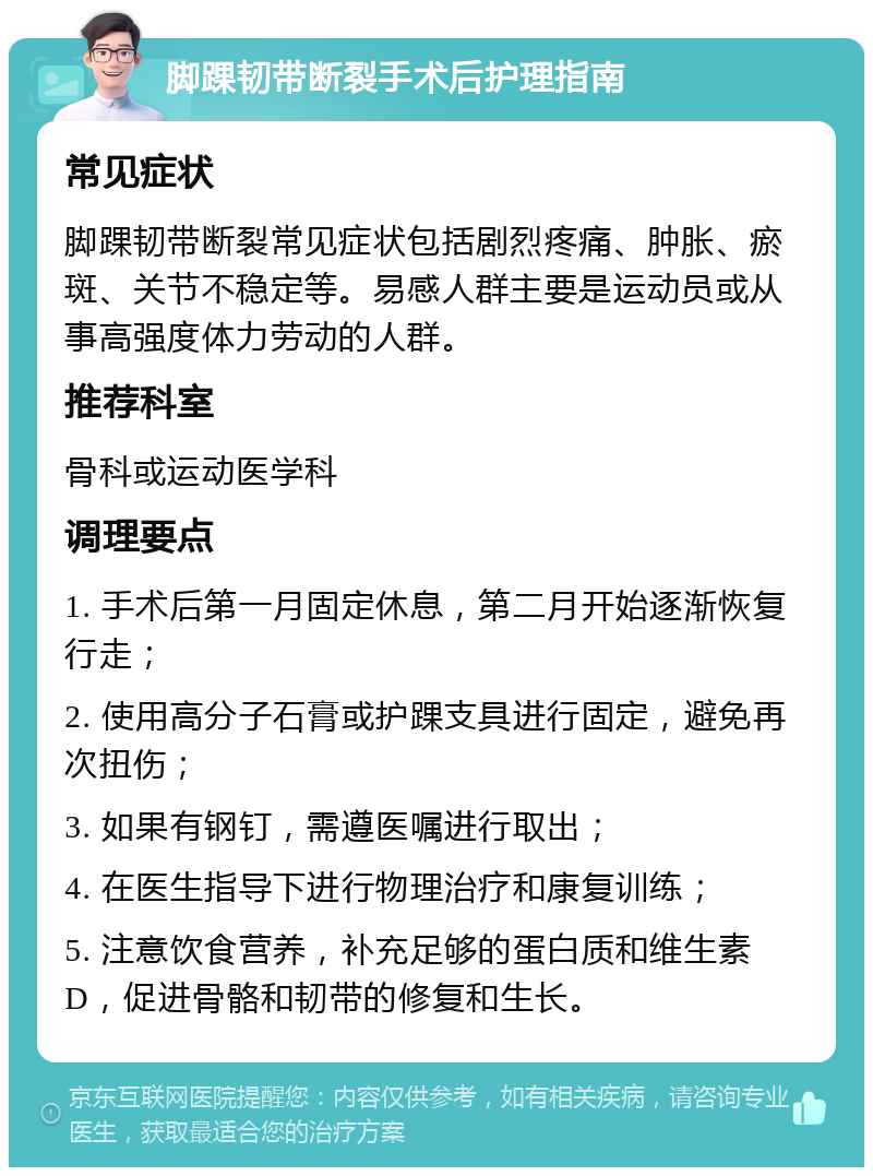 脚踝韧带断裂手术后护理指南 常见症状 脚踝韧带断裂常见症状包括剧烈疼痛、肿胀、瘀斑、关节不稳定等。易感人群主要是运动员或从事高强度体力劳动的人群。 推荐科室 骨科或运动医学科 调理要点 1. 手术后第一月固定休息，第二月开始逐渐恢复行走； 2. 使用高分子石膏或护踝支具进行固定，避免再次扭伤； 3. 如果有钢钉，需遵医嘱进行取出； 4. 在医生指导下进行物理治疗和康复训练； 5. 注意饮食营养，补充足够的蛋白质和维生素D，促进骨骼和韧带的修复和生长。