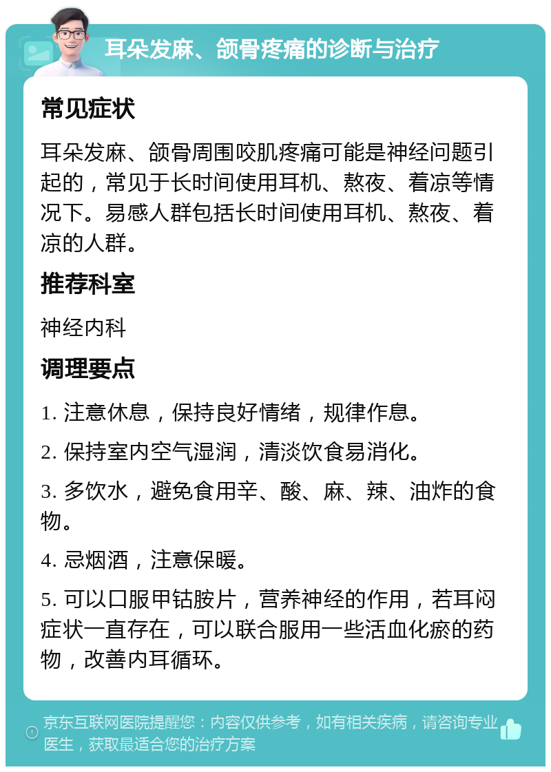 耳朵发麻、颌骨疼痛的诊断与治疗 常见症状 耳朵发麻、颌骨周围咬肌疼痛可能是神经问题引起的，常见于长时间使用耳机、熬夜、着凉等情况下。易感人群包括长时间使用耳机、熬夜、着凉的人群。 推荐科室 神经内科 调理要点 1. 注意休息，保持良好情绪，规律作息。 2. 保持室内空气湿润，清淡饮食易消化。 3. 多饮水，避免食用辛、酸、麻、辣、油炸的食物。 4. 忌烟酒，注意保暖。 5. 可以口服甲钴胺片，营养神经的作用，若耳闷症状一直存在，可以联合服用一些活血化瘀的药物，改善内耳循环。