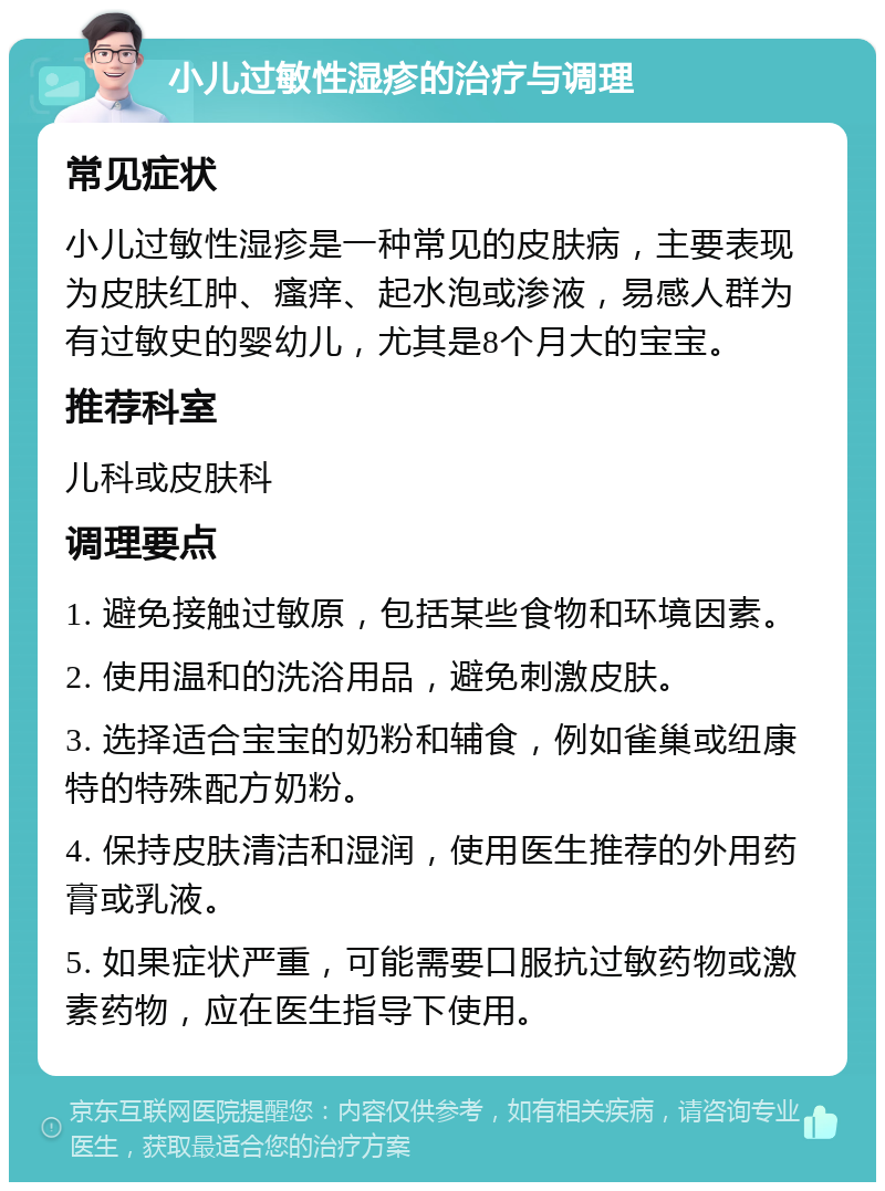 小儿过敏性湿疹的治疗与调理 常见症状 小儿过敏性湿疹是一种常见的皮肤病，主要表现为皮肤红肿、瘙痒、起水泡或渗液，易感人群为有过敏史的婴幼儿，尤其是8个月大的宝宝。 推荐科室 儿科或皮肤科 调理要点 1. 避免接触过敏原，包括某些食物和环境因素。 2. 使用温和的洗浴用品，避免刺激皮肤。 3. 选择适合宝宝的奶粉和辅食，例如雀巢或纽康特的特殊配方奶粉。 4. 保持皮肤清洁和湿润，使用医生推荐的外用药膏或乳液。 5. 如果症状严重，可能需要口服抗过敏药物或激素药物，应在医生指导下使用。