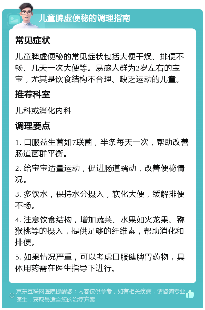 儿童脾虚便秘的调理指南 常见症状 儿童脾虚便秘的常见症状包括大便干燥、排便不畅、几天一次大便等。易感人群为2岁左右的宝宝，尤其是饮食结构不合理、缺乏运动的儿童。 推荐科室 儿科或消化内科 调理要点 1. 口服益生菌如7联菌，半条每天一次，帮助改善肠道菌群平衡。 2. 给宝宝适量运动，促进肠道蠕动，改善便秘情况。 3. 多饮水，保持水分摄入，软化大便，缓解排便不畅。 4. 注意饮食结构，增加蔬菜、水果如火龙果、猕猴桃等的摄入，提供足够的纤维素，帮助消化和排便。 5. 如果情况严重，可以考虑口服健脾胃药物，具体用药需在医生指导下进行。