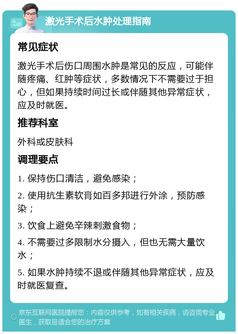 激光手术后水肿处理指南 常见症状 激光手术后伤口周围水肿是常见的反应，可能伴随疼痛、红肿等症状，多数情况下不需要过于担心，但如果持续时间过长或伴随其他异常症状，应及时就医。 推荐科室 外科或皮肤科 调理要点 1. 保持伤口清洁，避免感染； 2. 使用抗生素软膏如百多邦进行外涂，预防感染； 3. 饮食上避免辛辣刺激食物； 4. 不需要过多限制水分摄入，但也无需大量饮水； 5. 如果水肿持续不退或伴随其他异常症状，应及时就医复查。