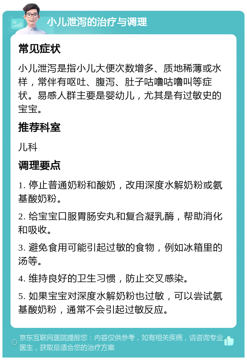 小儿泄泻的治疗与调理 常见症状 小儿泄泻是指小儿大便次数增多、质地稀薄或水样，常伴有呕吐、腹泻、肚子咕噜咕噜叫等症状。易感人群主要是婴幼儿，尤其是有过敏史的宝宝。 推荐科室 儿科 调理要点 1. 停止普通奶粉和酸奶，改用深度水解奶粉或氨基酸奶粉。 2. 给宝宝口服胃肠安丸和复合凝乳酶，帮助消化和吸收。 3. 避免食用可能引起过敏的食物，例如冰箱里的汤等。 4. 维持良好的卫生习惯，防止交叉感染。 5. 如果宝宝对深度水解奶粉也过敏，可以尝试氨基酸奶粉，通常不会引起过敏反应。