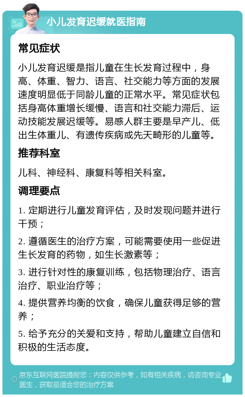 小儿发育迟缓就医指南 常见症状 小儿发育迟缓是指儿童在生长发育过程中，身高、体重、智力、语言、社交能力等方面的发展速度明显低于同龄儿童的正常水平。常见症状包括身高体重增长缓慢、语言和社交能力滞后、运动技能发展迟缓等。易感人群主要是早产儿、低出生体重儿、有遗传疾病或先天畸形的儿童等。 推荐科室 儿科、神经科、康复科等相关科室。 调理要点 1. 定期进行儿童发育评估，及时发现问题并进行干预； 2. 遵循医生的治疗方案，可能需要使用一些促进生长发育的药物，如生长激素等； 3. 进行针对性的康复训练，包括物理治疗、语言治疗、职业治疗等； 4. 提供营养均衡的饮食，确保儿童获得足够的营养； 5. 给予充分的关爱和支持，帮助儿童建立自信和积极的生活态度。