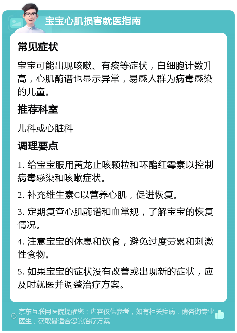 宝宝心肌损害就医指南 常见症状 宝宝可能出现咳嗽、有痰等症状，白细胞计数升高，心肌酶谱也显示异常，易感人群为病毒感染的儿童。 推荐科室 儿科或心脏科 调理要点 1. 给宝宝服用黄龙止咳颗粒和环酯红霉素以控制病毒感染和咳嗽症状。 2. 补充维生素C以营养心肌，促进恢复。 3. 定期复查心肌酶谱和血常规，了解宝宝的恢复情况。 4. 注意宝宝的休息和饮食，避免过度劳累和刺激性食物。 5. 如果宝宝的症状没有改善或出现新的症状，应及时就医并调整治疗方案。