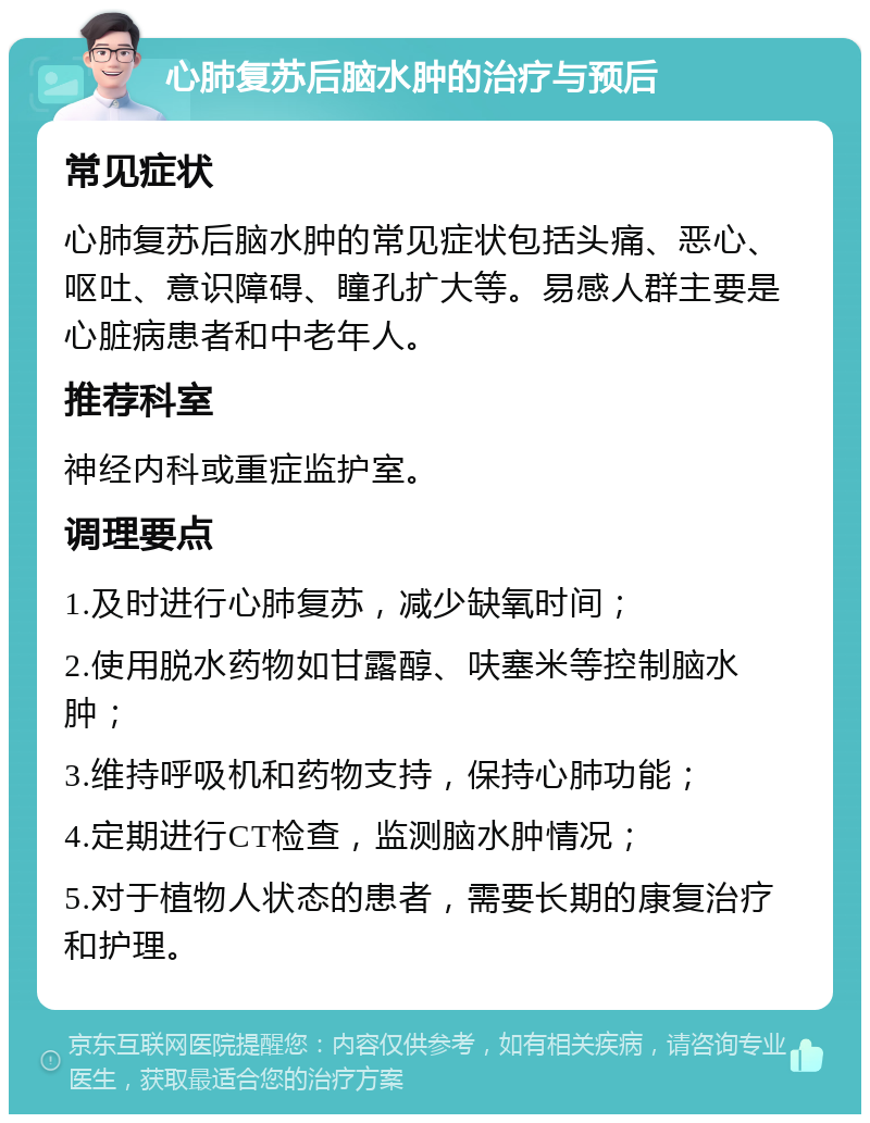 心肺复苏后脑水肿的治疗与预后 常见症状 心肺复苏后脑水肿的常见症状包括头痛、恶心、呕吐、意识障碍、瞳孔扩大等。易感人群主要是心脏病患者和中老年人。 推荐科室 神经内科或重症监护室。 调理要点 1.及时进行心肺复苏，减少缺氧时间； 2.使用脱水药物如甘露醇、呋塞米等控制脑水肿； 3.维持呼吸机和药物支持，保持心肺功能； 4.定期进行CT检查，监测脑水肿情况； 5.对于植物人状态的患者，需要长期的康复治疗和护理。