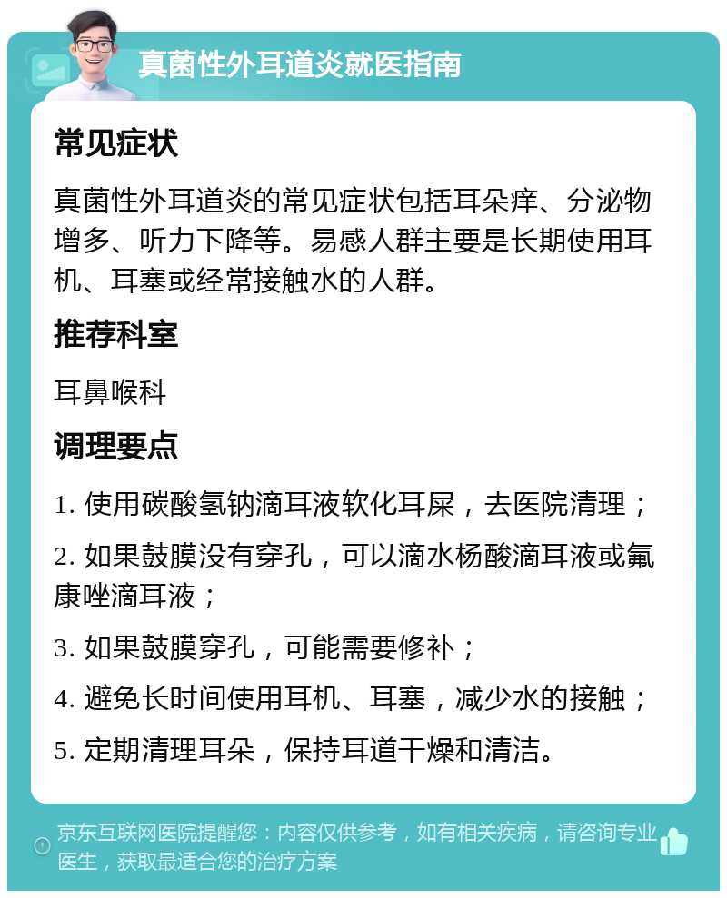 真菌性外耳道炎就医指南 常见症状 真菌性外耳道炎的常见症状包括耳朵痒、分泌物增多、听力下降等。易感人群主要是长期使用耳机、耳塞或经常接触水的人群。 推荐科室 耳鼻喉科 调理要点 1. 使用碳酸氢钠滴耳液软化耳屎，去医院清理； 2. 如果鼓膜没有穿孔，可以滴水杨酸滴耳液或氟康唑滴耳液； 3. 如果鼓膜穿孔，可能需要修补； 4. 避免长时间使用耳机、耳塞，减少水的接触； 5. 定期清理耳朵，保持耳道干燥和清洁。