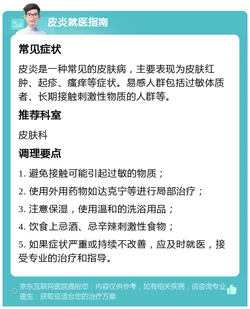 皮炎就医指南 常见症状 皮炎是一种常见的皮肤病，主要表现为皮肤红肿、起疹、瘙痒等症状。易感人群包括过敏体质者、长期接触刺激性物质的人群等。 推荐科室 皮肤科 调理要点 1. 避免接触可能引起过敏的物质； 2. 使用外用药物如达克宁等进行局部治疗； 3. 注意保湿，使用温和的洗浴用品； 4. 饮食上忌酒、忌辛辣刺激性食物； 5. 如果症状严重或持续不改善，应及时就医，接受专业的治疗和指导。