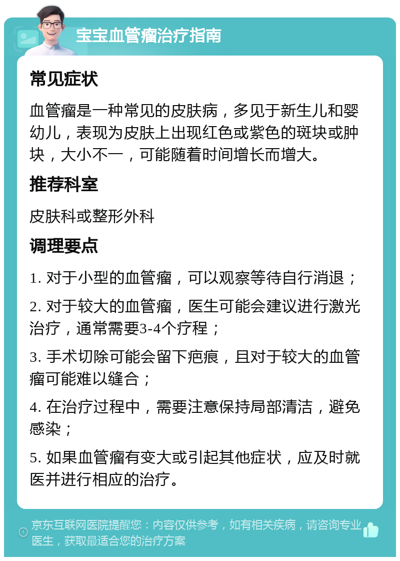 宝宝血管瘤治疗指南 常见症状 血管瘤是一种常见的皮肤病，多见于新生儿和婴幼儿，表现为皮肤上出现红色或紫色的斑块或肿块，大小不一，可能随着时间增长而增大。 推荐科室 皮肤科或整形外科 调理要点 1. 对于小型的血管瘤，可以观察等待自行消退； 2. 对于较大的血管瘤，医生可能会建议进行激光治疗，通常需要3-4个疗程； 3. 手术切除可能会留下疤痕，且对于较大的血管瘤可能难以缝合； 4. 在治疗过程中，需要注意保持局部清洁，避免感染； 5. 如果血管瘤有变大或引起其他症状，应及时就医并进行相应的治疗。