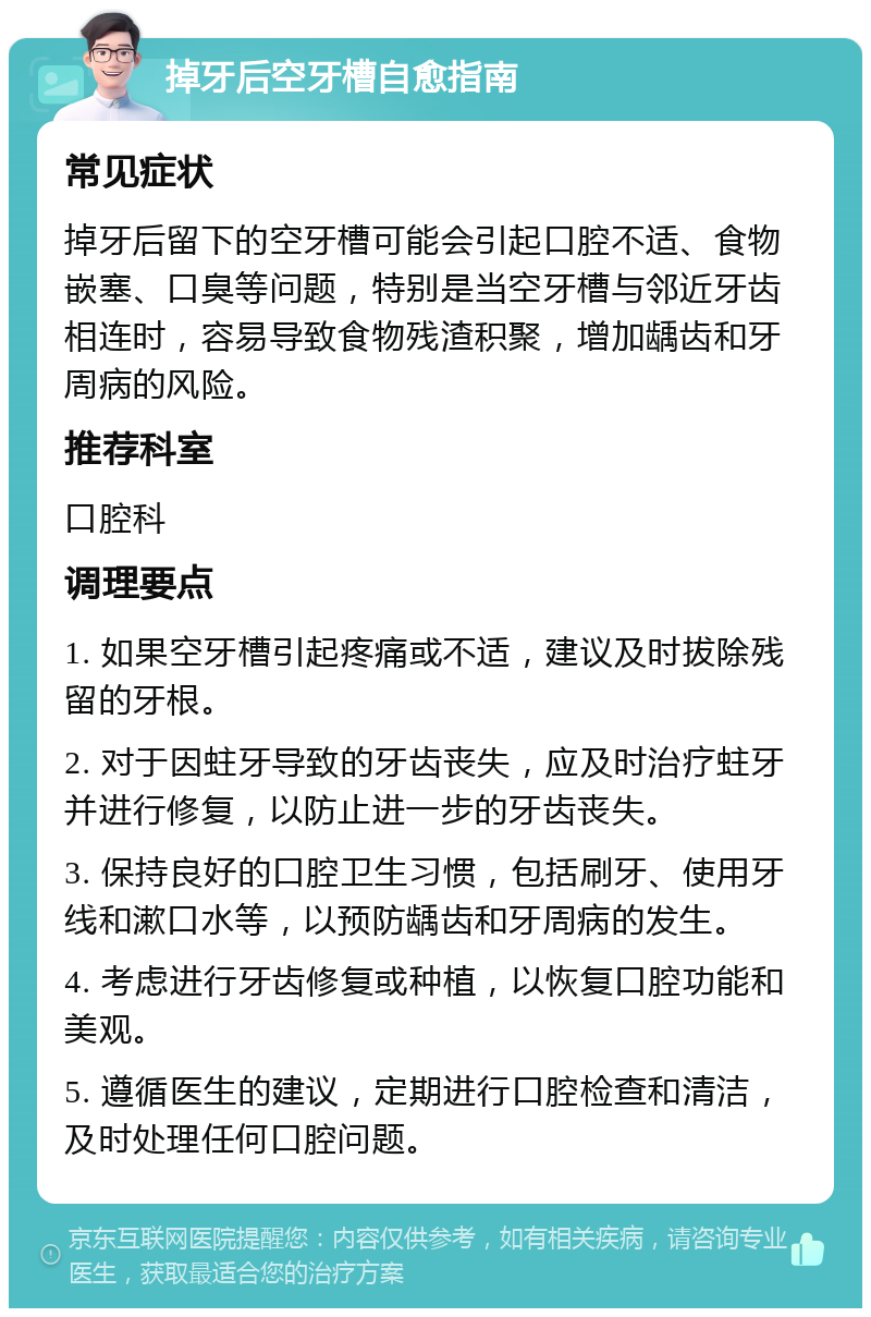 掉牙后空牙槽自愈指南 常见症状 掉牙后留下的空牙槽可能会引起口腔不适、食物嵌塞、口臭等问题，特别是当空牙槽与邻近牙齿相连时，容易导致食物残渣积聚，增加龋齿和牙周病的风险。 推荐科室 口腔科 调理要点 1. 如果空牙槽引起疼痛或不适，建议及时拔除残留的牙根。 2. 对于因蛀牙导致的牙齿丧失，应及时治疗蛀牙并进行修复，以防止进一步的牙齿丧失。 3. 保持良好的口腔卫生习惯，包括刷牙、使用牙线和漱口水等，以预防龋齿和牙周病的发生。 4. 考虑进行牙齿修复或种植，以恢复口腔功能和美观。 5. 遵循医生的建议，定期进行口腔检查和清洁，及时处理任何口腔问题。