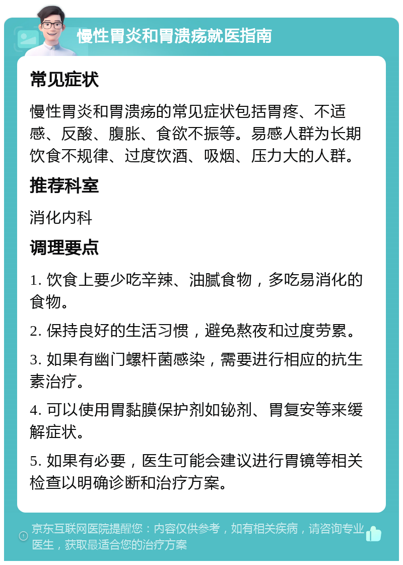 慢性胃炎和胃溃疡就医指南 常见症状 慢性胃炎和胃溃疡的常见症状包括胃疼、不适感、反酸、腹胀、食欲不振等。易感人群为长期饮食不规律、过度饮酒、吸烟、压力大的人群。 推荐科室 消化内科 调理要点 1. 饮食上要少吃辛辣、油腻食物，多吃易消化的食物。 2. 保持良好的生活习惯，避免熬夜和过度劳累。 3. 如果有幽门螺杆菌感染，需要进行相应的抗生素治疗。 4. 可以使用胃黏膜保护剂如铋剂、胃复安等来缓解症状。 5. 如果有必要，医生可能会建议进行胃镜等相关检查以明确诊断和治疗方案。