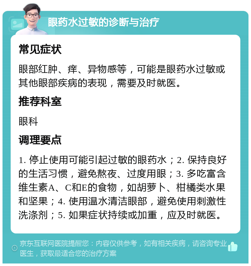 眼药水过敏的诊断与治疗 常见症状 眼部红肿、痒、异物感等，可能是眼药水过敏或其他眼部疾病的表现，需要及时就医。 推荐科室 眼科 调理要点 1. 停止使用可能引起过敏的眼药水；2. 保持良好的生活习惯，避免熬夜、过度用眼；3. 多吃富含维生素A、C和E的食物，如胡萝卜、柑橘类水果和坚果；4. 使用温水清洁眼部，避免使用刺激性洗涤剂；5. 如果症状持续或加重，应及时就医。