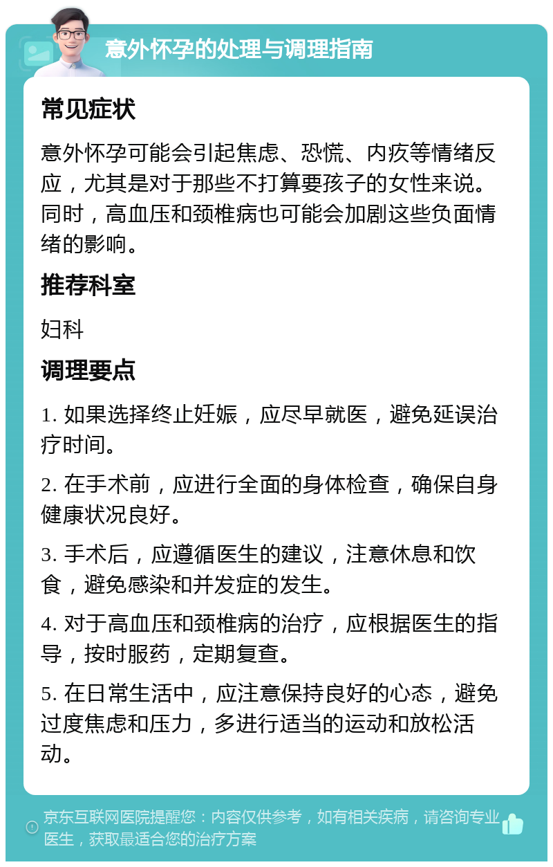 意外怀孕的处理与调理指南 常见症状 意外怀孕可能会引起焦虑、恐慌、内疚等情绪反应，尤其是对于那些不打算要孩子的女性来说。同时，高血压和颈椎病也可能会加剧这些负面情绪的影响。 推荐科室 妇科 调理要点 1. 如果选择终止妊娠，应尽早就医，避免延误治疗时间。 2. 在手术前，应进行全面的身体检查，确保自身健康状况良好。 3. 手术后，应遵循医生的建议，注意休息和饮食，避免感染和并发症的发生。 4. 对于高血压和颈椎病的治疗，应根据医生的指导，按时服药，定期复查。 5. 在日常生活中，应注意保持良好的心态，避免过度焦虑和压力，多进行适当的运动和放松活动。