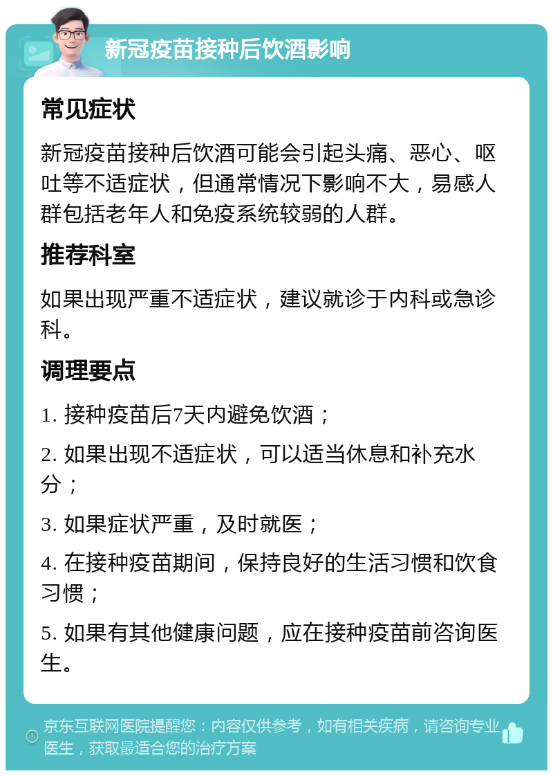 新冠疫苗接种后饮酒影响 常见症状 新冠疫苗接种后饮酒可能会引起头痛、恶心、呕吐等不适症状，但通常情况下影响不大，易感人群包括老年人和免疫系统较弱的人群。 推荐科室 如果出现严重不适症状，建议就诊于内科或急诊科。 调理要点 1. 接种疫苗后7天内避免饮酒； 2. 如果出现不适症状，可以适当休息和补充水分； 3. 如果症状严重，及时就医； 4. 在接种疫苗期间，保持良好的生活习惯和饮食习惯； 5. 如果有其他健康问题，应在接种疫苗前咨询医生。