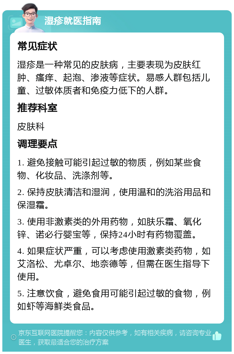 湿疹就医指南 常见症状 湿疹是一种常见的皮肤病，主要表现为皮肤红肿、瘙痒、起泡、渗液等症状。易感人群包括儿童、过敏体质者和免疫力低下的人群。 推荐科室 皮肤科 调理要点 1. 避免接触可能引起过敏的物质，例如某些食物、化妆品、洗涤剂等。 2. 保持皮肤清洁和湿润，使用温和的洗浴用品和保湿霜。 3. 使用非激素类的外用药物，如肤乐霜、氧化锌、诺必行婴宝等，保持24小时有药物覆盖。 4. 如果症状严重，可以考虑使用激素类药物，如艾洛松、尤卓尔、地奈德等，但需在医生指导下使用。 5. 注意饮食，避免食用可能引起过敏的食物，例如虾等海鲜类食品。