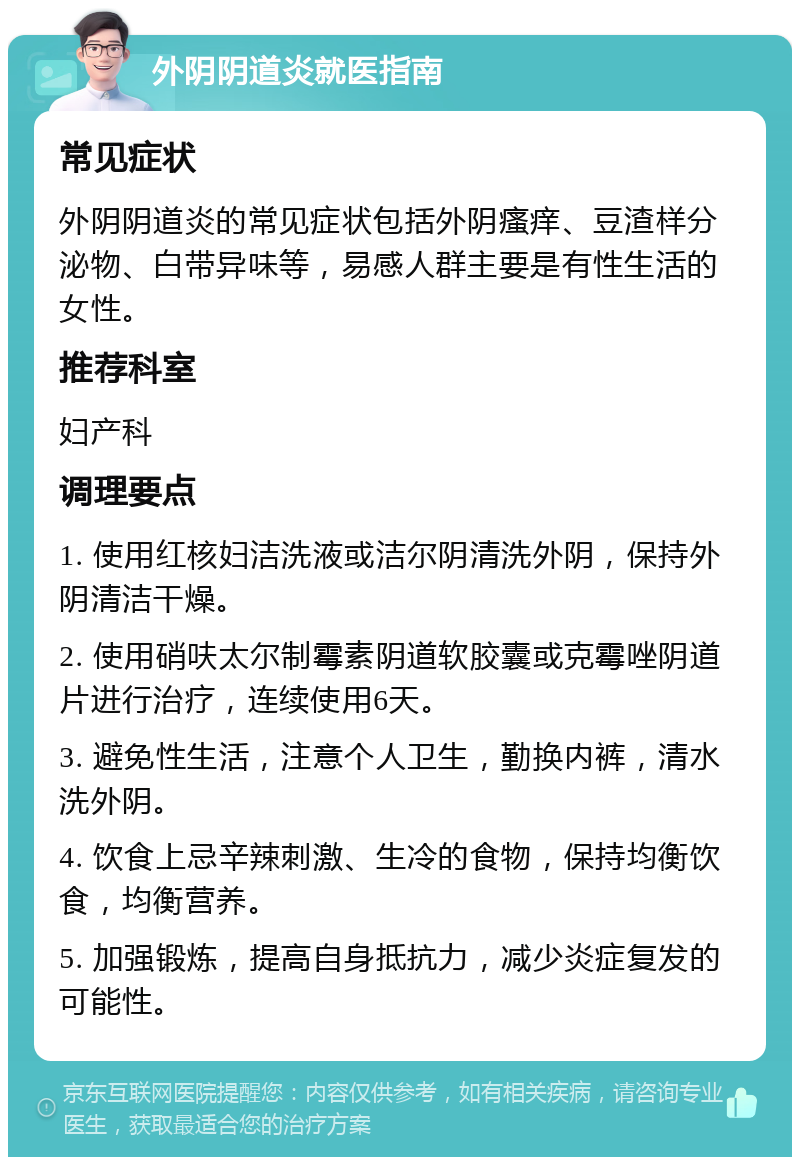 外阴阴道炎就医指南 常见症状 外阴阴道炎的常见症状包括外阴瘙痒、豆渣样分泌物、白带异味等，易感人群主要是有性生活的女性。 推荐科室 妇产科 调理要点 1. 使用红核妇洁洗液或洁尔阴清洗外阴，保持外阴清洁干燥。 2. 使用硝呋太尔制霉素阴道软胶囊或克霉唑阴道片进行治疗，连续使用6天。 3. 避免性生活，注意个人卫生，勤换内裤，清水洗外阴。 4. 饮食上忌辛辣刺激、生冷的食物，保持均衡饮食，均衡营养。 5. 加强锻炼，提高自身抵抗力，减少炎症复发的可能性。