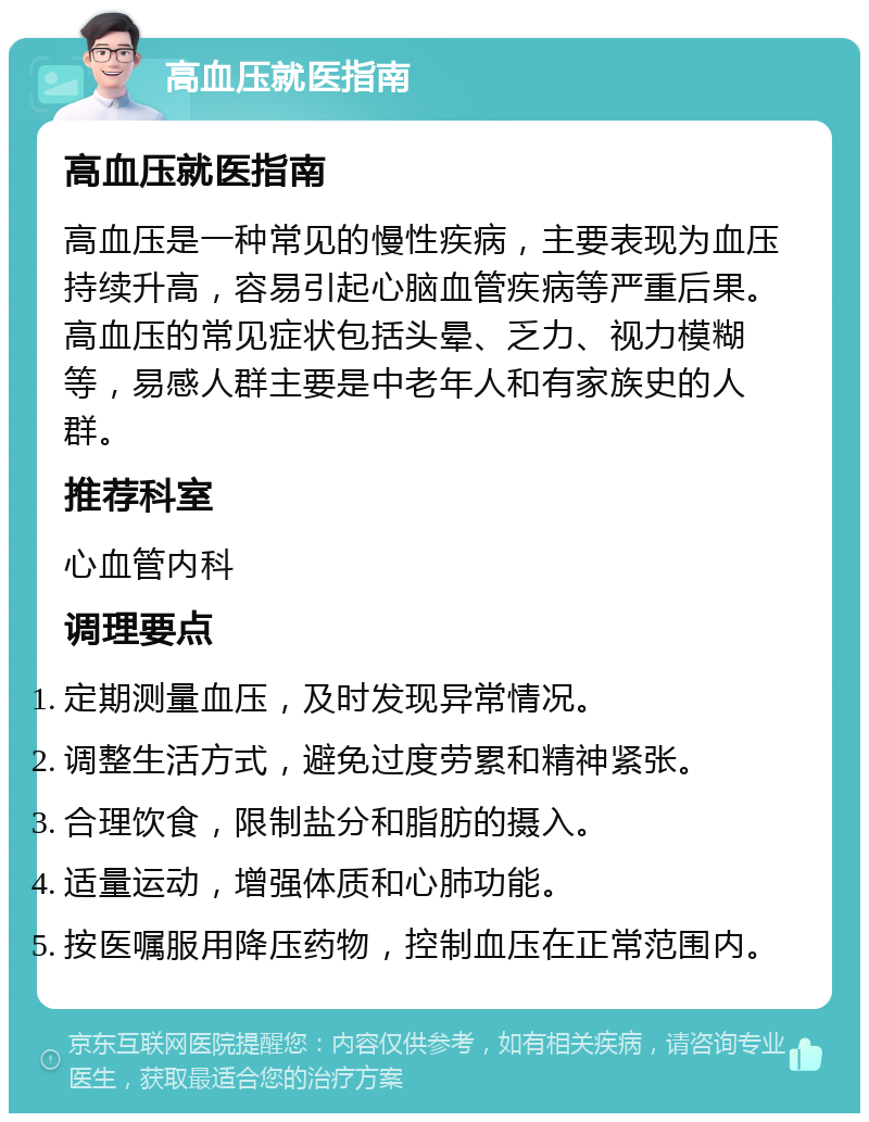 高血压就医指南 高血压就医指南 高血压是一种常见的慢性疾病，主要表现为血压持续升高，容易引起心脑血管疾病等严重后果。高血压的常见症状包括头晕、乏力、视力模糊等，易感人群主要是中老年人和有家族史的人群。 推荐科室 心血管内科 调理要点 定期测量血压，及时发现异常情况。 调整生活方式，避免过度劳累和精神紧张。 合理饮食，限制盐分和脂肪的摄入。 适量运动，增强体质和心肺功能。 按医嘱服用降压药物，控制血压在正常范围内。