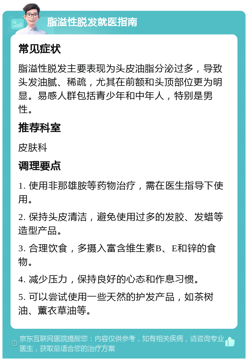 脂溢性脱发就医指南 常见症状 脂溢性脱发主要表现为头皮油脂分泌过多，导致头发油腻、稀疏，尤其在前额和头顶部位更为明显。易感人群包括青少年和中年人，特别是男性。 推荐科室 皮肤科 调理要点 1. 使用非那雄胺等药物治疗，需在医生指导下使用。 2. 保持头皮清洁，避免使用过多的发胶、发蜡等造型产品。 3. 合理饮食，多摄入富含维生素B、E和锌的食物。 4. 减少压力，保持良好的心态和作息习惯。 5. 可以尝试使用一些天然的护发产品，如茶树油、薰衣草油等。