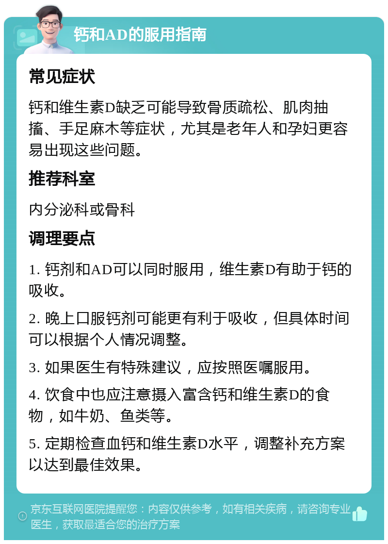 钙和AD的服用指南 常见症状 钙和维生素D缺乏可能导致骨质疏松、肌肉抽搐、手足麻木等症状，尤其是老年人和孕妇更容易出现这些问题。 推荐科室 内分泌科或骨科 调理要点 1. 钙剂和AD可以同时服用，维生素D有助于钙的吸收。 2. 晚上口服钙剂可能更有利于吸收，但具体时间可以根据个人情况调整。 3. 如果医生有特殊建议，应按照医嘱服用。 4. 饮食中也应注意摄入富含钙和维生素D的食物，如牛奶、鱼类等。 5. 定期检查血钙和维生素D水平，调整补充方案以达到最佳效果。