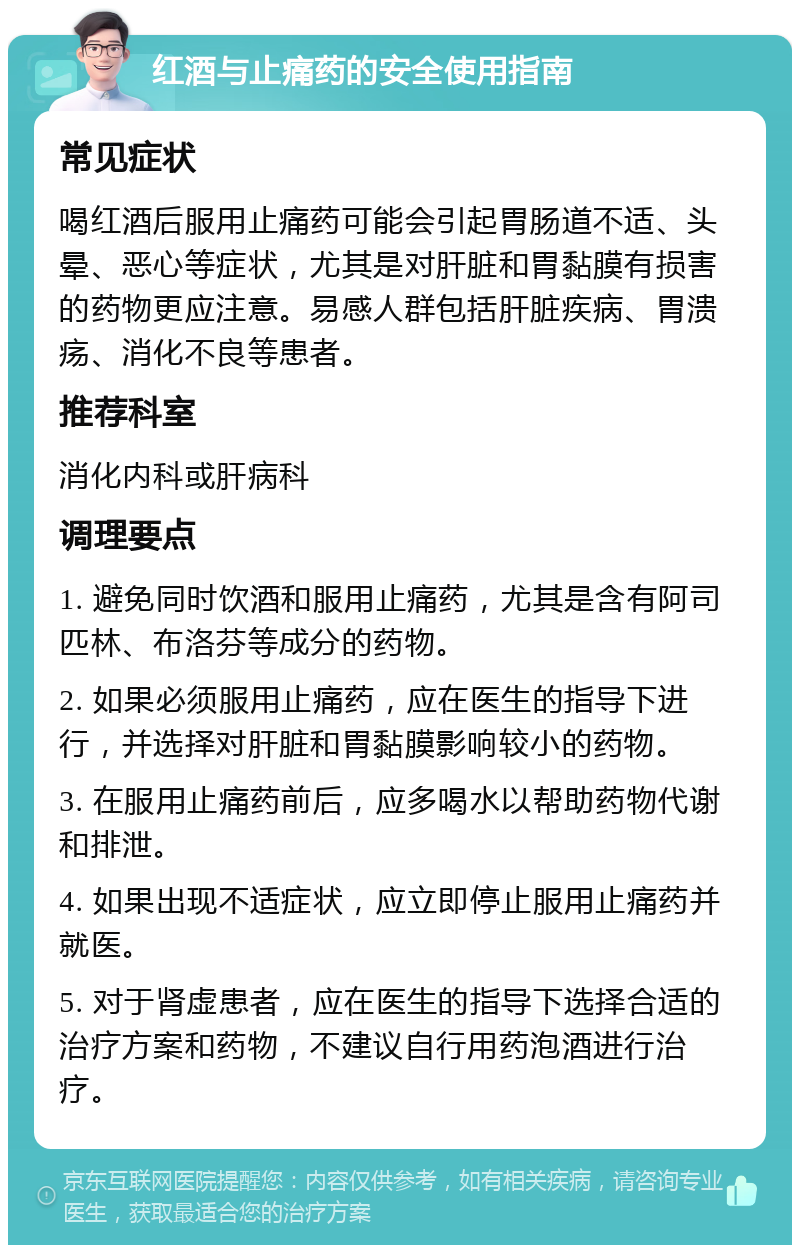 红酒与止痛药的安全使用指南 常见症状 喝红酒后服用止痛药可能会引起胃肠道不适、头晕、恶心等症状，尤其是对肝脏和胃黏膜有损害的药物更应注意。易感人群包括肝脏疾病、胃溃疡、消化不良等患者。 推荐科室 消化内科或肝病科 调理要点 1. 避免同时饮酒和服用止痛药，尤其是含有阿司匹林、布洛芬等成分的药物。 2. 如果必须服用止痛药，应在医生的指导下进行，并选择对肝脏和胃黏膜影响较小的药物。 3. 在服用止痛药前后，应多喝水以帮助药物代谢和排泄。 4. 如果出现不适症状，应立即停止服用止痛药并就医。 5. 对于肾虚患者，应在医生的指导下选择合适的治疗方案和药物，不建议自行用药泡酒进行治疗。