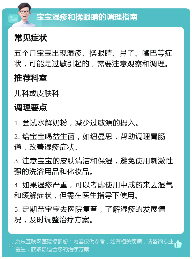 宝宝湿疹和揉眼睛的调理指南 常见症状 五个月宝宝出现湿疹、揉眼睛、鼻子、嘴巴等症状，可能是过敏引起的，需要注意观察和调理。 推荐科室 儿科或皮肤科 调理要点 1. 尝试水解奶粉，减少过敏源的摄入。 2. 给宝宝喝益生菌，如纽曼思，帮助调理胃肠道，改善湿疹症状。 3. 注意宝宝的皮肤清洁和保湿，避免使用刺激性强的洗浴用品和化妆品。 4. 如果湿疹严重，可以考虑使用中成药来去湿气和缓解症状，但需在医生指导下使用。 5. 定期带宝宝去医院复查，了解湿疹的发展情况，及时调整治疗方案。