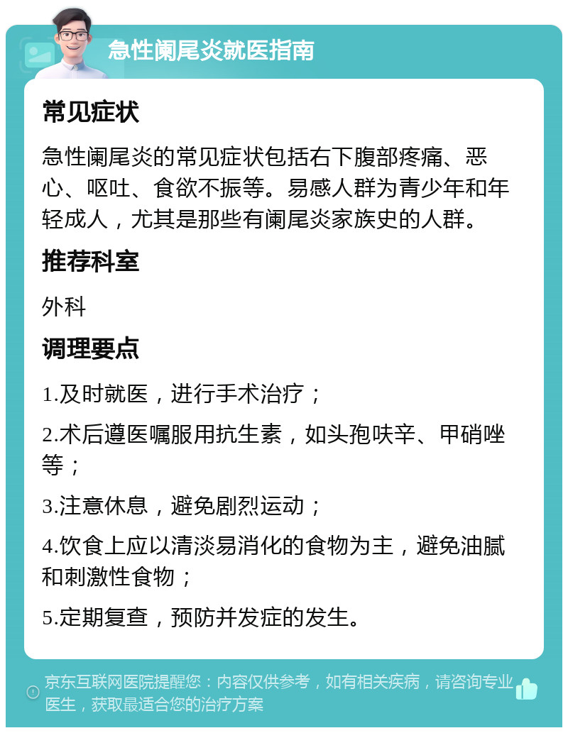 急性阑尾炎就医指南 常见症状 急性阑尾炎的常见症状包括右下腹部疼痛、恶心、呕吐、食欲不振等。易感人群为青少年和年轻成人，尤其是那些有阑尾炎家族史的人群。 推荐科室 外科 调理要点 1.及时就医，进行手术治疗； 2.术后遵医嘱服用抗生素，如头孢呋辛、甲硝唑等； 3.注意休息，避免剧烈运动； 4.饮食上应以清淡易消化的食物为主，避免油腻和刺激性食物； 5.定期复查，预防并发症的发生。