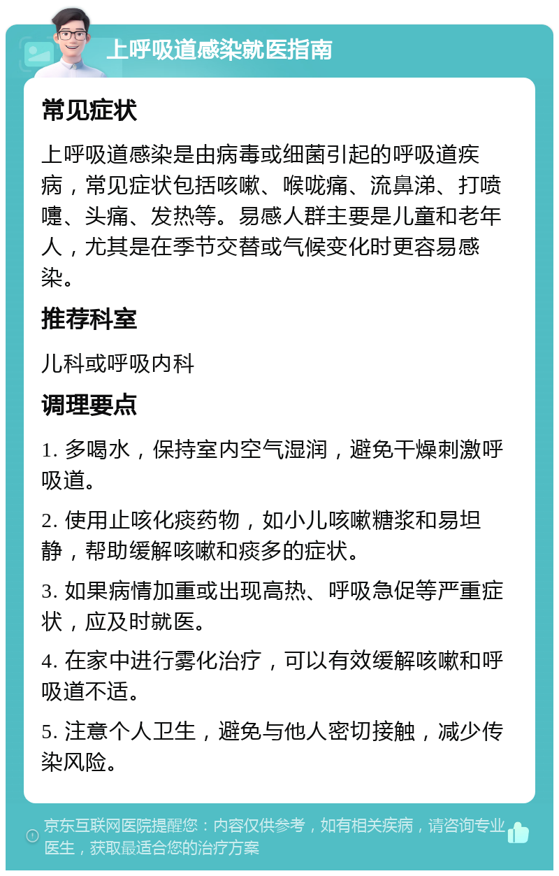 上呼吸道感染就医指南 常见症状 上呼吸道感染是由病毒或细菌引起的呼吸道疾病，常见症状包括咳嗽、喉咙痛、流鼻涕、打喷嚏、头痛、发热等。易感人群主要是儿童和老年人，尤其是在季节交替或气候变化时更容易感染。 推荐科室 儿科或呼吸内科 调理要点 1. 多喝水，保持室内空气湿润，避免干燥刺激呼吸道。 2. 使用止咳化痰药物，如小儿咳嗽糖浆和易坦静，帮助缓解咳嗽和痰多的症状。 3. 如果病情加重或出现高热、呼吸急促等严重症状，应及时就医。 4. 在家中进行雾化治疗，可以有效缓解咳嗽和呼吸道不适。 5. 注意个人卫生，避免与他人密切接触，减少传染风险。