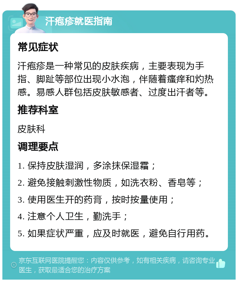 汗疱疹就医指南 常见症状 汗疱疹是一种常见的皮肤疾病，主要表现为手指、脚趾等部位出现小水泡，伴随着瘙痒和灼热感。易感人群包括皮肤敏感者、过度出汗者等。 推荐科室 皮肤科 调理要点 1. 保持皮肤湿润，多涂抹保湿霜； 2. 避免接触刺激性物质，如洗衣粉、香皂等； 3. 使用医生开的药膏，按时按量使用； 4. 注意个人卫生，勤洗手； 5. 如果症状严重，应及时就医，避免自行用药。