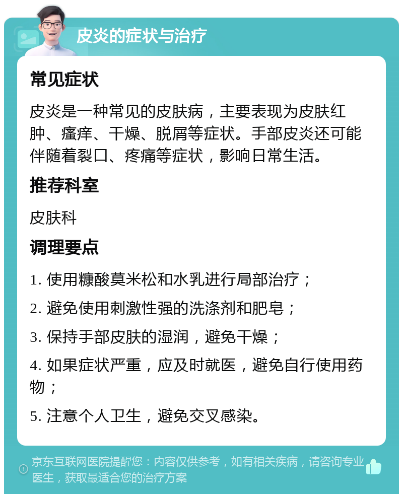 皮炎的症状与治疗 常见症状 皮炎是一种常见的皮肤病，主要表现为皮肤红肿、瘙痒、干燥、脱屑等症状。手部皮炎还可能伴随着裂口、疼痛等症状，影响日常生活。 推荐科室 皮肤科 调理要点 1. 使用糠酸莫米松和水乳进行局部治疗； 2. 避免使用刺激性强的洗涤剂和肥皂； 3. 保持手部皮肤的湿润，避免干燥； 4. 如果症状严重，应及时就医，避免自行使用药物； 5. 注意个人卫生，避免交叉感染。