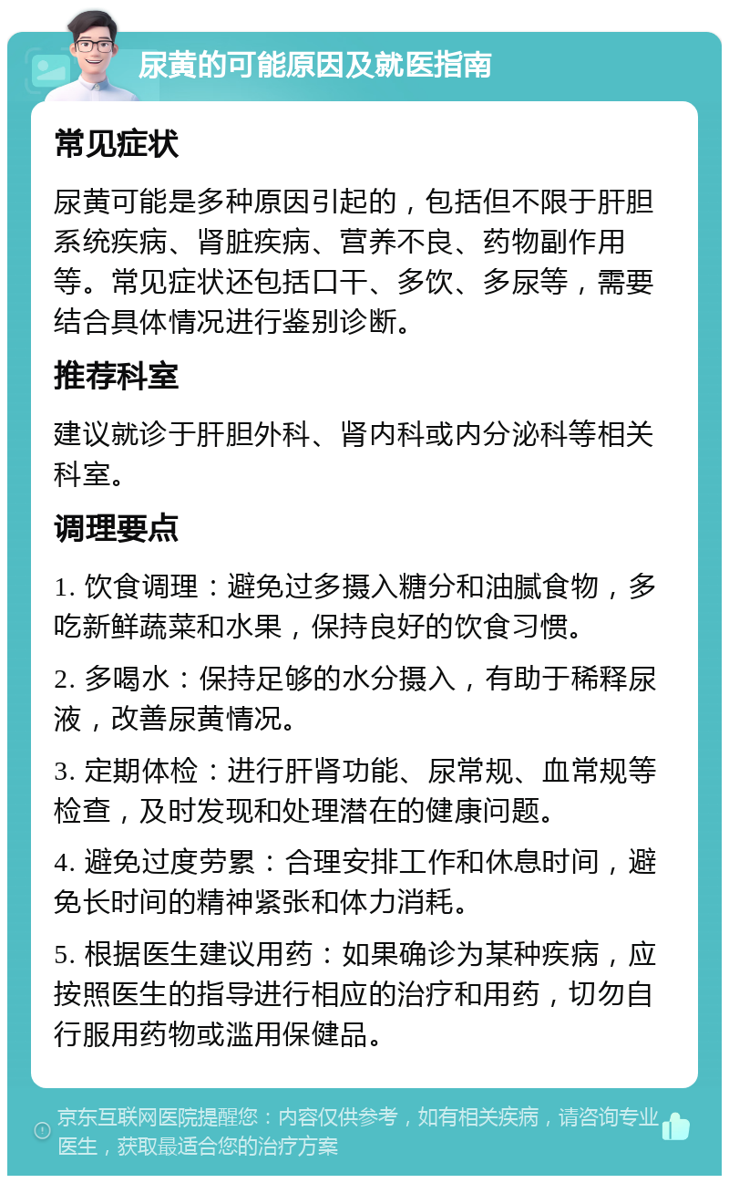 尿黄的可能原因及就医指南 常见症状 尿黄可能是多种原因引起的，包括但不限于肝胆系统疾病、肾脏疾病、营养不良、药物副作用等。常见症状还包括口干、多饮、多尿等，需要结合具体情况进行鉴别诊断。 推荐科室 建议就诊于肝胆外科、肾内科或内分泌科等相关科室。 调理要点 1. 饮食调理：避免过多摄入糖分和油腻食物，多吃新鲜蔬菜和水果，保持良好的饮食习惯。 2. 多喝水：保持足够的水分摄入，有助于稀释尿液，改善尿黄情况。 3. 定期体检：进行肝肾功能、尿常规、血常规等检查，及时发现和处理潜在的健康问题。 4. 避免过度劳累：合理安排工作和休息时间，避免长时间的精神紧张和体力消耗。 5. 根据医生建议用药：如果确诊为某种疾病，应按照医生的指导进行相应的治疗和用药，切勿自行服用药物或滥用保健品。