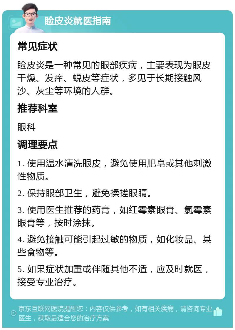 睑皮炎就医指南 常见症状 睑皮炎是一种常见的眼部疾病，主要表现为眼皮干燥、发痒、蜕皮等症状，多见于长期接触风沙、灰尘等环境的人群。 推荐科室 眼科 调理要点 1. 使用温水清洗眼皮，避免使用肥皂或其他刺激性物质。 2. 保持眼部卫生，避免揉搓眼睛。 3. 使用医生推荐的药膏，如红霉素眼膏、氯霉素眼膏等，按时涂抹。 4. 避免接触可能引起过敏的物质，如化妆品、某些食物等。 5. 如果症状加重或伴随其他不适，应及时就医，接受专业治疗。