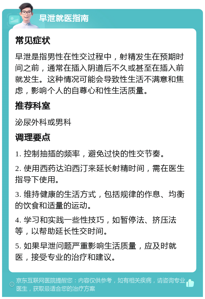 早泄就医指南 常见症状 早泄是指男性在性交过程中，射精发生在预期时间之前，通常在插入阴道后不久或甚至在插入前就发生。这种情况可能会导致性生活不满意和焦虑，影响个人的自尊心和性生活质量。 推荐科室 泌尿外科或男科 调理要点 1. 控制抽插的频率，避免过快的性交节奏。 2. 使用西药达泊西汀来延长射精时间，需在医生指导下使用。 3. 维持健康的生活方式，包括规律的作息、均衡的饮食和适量的运动。 4. 学习和实践一些性技巧，如暂停法、挤压法等，以帮助延长性交时间。 5. 如果早泄问题严重影响生活质量，应及时就医，接受专业的治疗和建议。