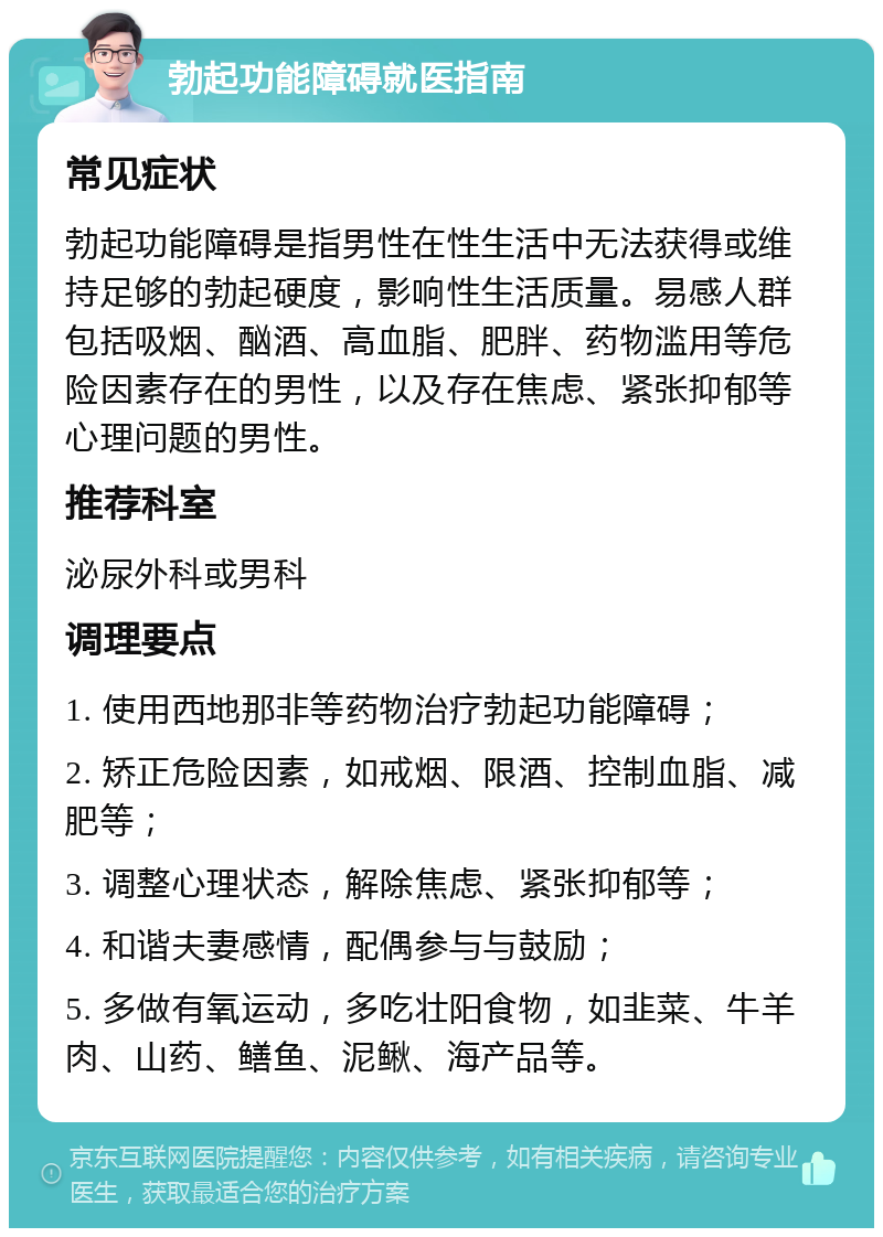 勃起功能障碍就医指南 常见症状 勃起功能障碍是指男性在性生活中无法获得或维持足够的勃起硬度，影响性生活质量。易感人群包括吸烟、酗酒、高血脂、肥胖、药物滥用等危险因素存在的男性，以及存在焦虑、紧张抑郁等心理问题的男性。 推荐科室 泌尿外科或男科 调理要点 1. 使用西地那非等药物治疗勃起功能障碍； 2. 矫正危险因素，如戒烟、限酒、控制血脂、减肥等； 3. 调整心理状态，解除焦虑、紧张抑郁等； 4. 和谐夫妻感情，配偶参与与鼓励； 5. 多做有氧运动，多吃壮阳食物，如韭菜、牛羊肉、山药、鳝鱼、泥鳅、海产品等。