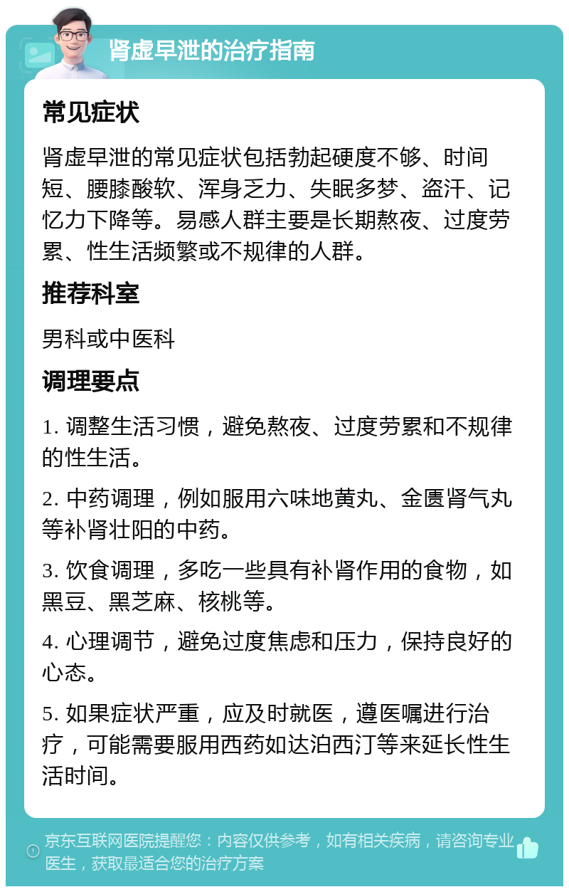 肾虚早泄的治疗指南 常见症状 肾虚早泄的常见症状包括勃起硬度不够、时间短、腰膝酸软、浑身乏力、失眠多梦、盗汗、记忆力下降等。易感人群主要是长期熬夜、过度劳累、性生活频繁或不规律的人群。 推荐科室 男科或中医科 调理要点 1. 调整生活习惯，避免熬夜、过度劳累和不规律的性生活。 2. 中药调理，例如服用六味地黄丸、金匮肾气丸等补肾壮阳的中药。 3. 饮食调理，多吃一些具有补肾作用的食物，如黑豆、黑芝麻、核桃等。 4. 心理调节，避免过度焦虑和压力，保持良好的心态。 5. 如果症状严重，应及时就医，遵医嘱进行治疗，可能需要服用西药如达泊西汀等来延长性生活时间。