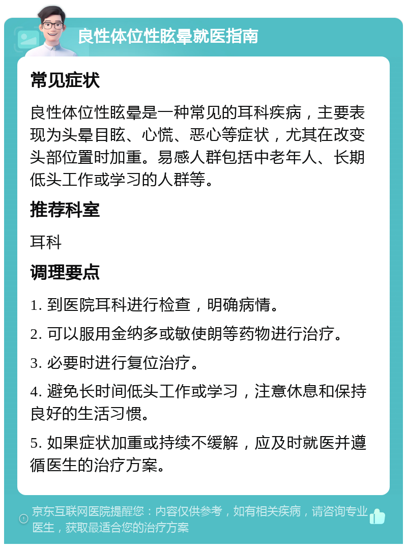 良性体位性眩晕就医指南 常见症状 良性体位性眩晕是一种常见的耳科疾病，主要表现为头晕目眩、心慌、恶心等症状，尤其在改变头部位置时加重。易感人群包括中老年人、长期低头工作或学习的人群等。 推荐科室 耳科 调理要点 1. 到医院耳科进行检查，明确病情。 2. 可以服用金纳多或敏使朗等药物进行治疗。 3. 必要时进行复位治疗。 4. 避免长时间低头工作或学习，注意休息和保持良好的生活习惯。 5. 如果症状加重或持续不缓解，应及时就医并遵循医生的治疗方案。