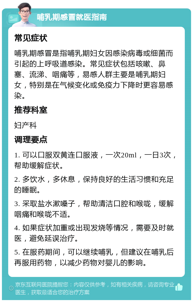 哺乳期感冒就医指南 常见症状 哺乳期感冒是指哺乳期妇女因感染病毒或细菌而引起的上呼吸道感染。常见症状包括咳嗽、鼻塞、流涕、咽痛等，易感人群主要是哺乳期妇女，特别是在气候变化或免疫力下降时更容易感染。 推荐科室 妇产科 调理要点 1. 可以口服双黄连口服液，一次20ml，一日3次，帮助缓解症状。 2. 多饮水，多休息，保持良好的生活习惯和充足的睡眠。 3. 采取盐水漱嗓子，帮助清洁口腔和喉咙，缓解咽痛和喉咙不适。 4. 如果症状加重或出现发烧等情况，需要及时就医，避免延误治疗。 5. 在服药期间，可以继续哺乳，但建议在哺乳后再服用药物，以减少药物对婴儿的影响。