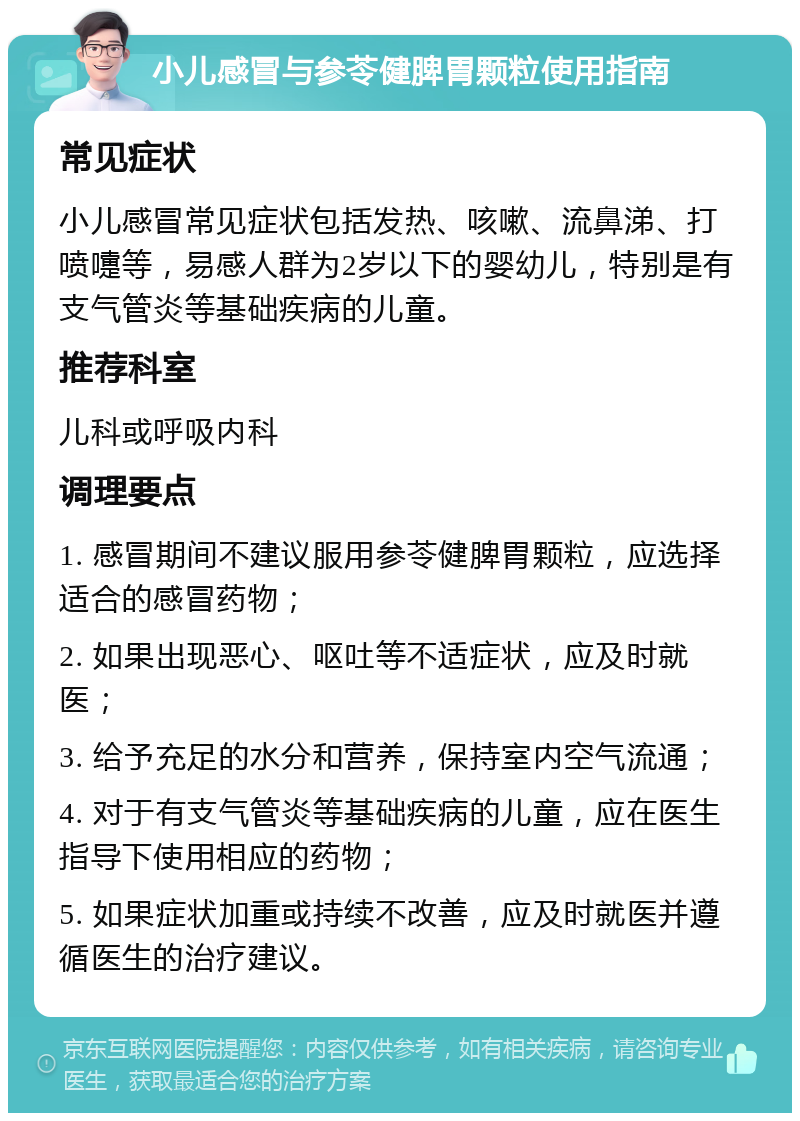 小儿感冒与参苓健脾胃颗粒使用指南 常见症状 小儿感冒常见症状包括发热、咳嗽、流鼻涕、打喷嚏等，易感人群为2岁以下的婴幼儿，特别是有支气管炎等基础疾病的儿童。 推荐科室 儿科或呼吸内科 调理要点 1. 感冒期间不建议服用参苓健脾胃颗粒，应选择适合的感冒药物； 2. 如果出现恶心、呕吐等不适症状，应及时就医； 3. 给予充足的水分和营养，保持室内空气流通； 4. 对于有支气管炎等基础疾病的儿童，应在医生指导下使用相应的药物； 5. 如果症状加重或持续不改善，应及时就医并遵循医生的治疗建议。